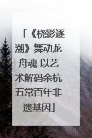 《桡影逐潮》舞动龙舟魂 以艺术解码余杭五常百年非遗基因