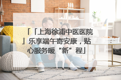 「上海徐浦中医医院」乐享端午寄安康，贴心服务暖“新”程