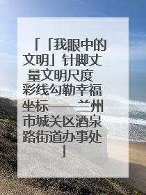 「我眼中的文明」针脚丈量文明尺度 彩线勾勒幸福坐标——兰州市城关区酒泉路街道办事处