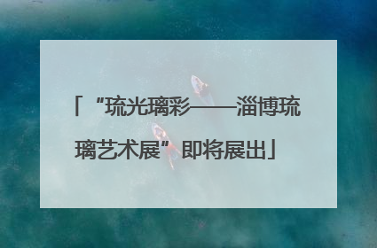 “琉光璃彩——淄博琉璃艺术展”即将展出