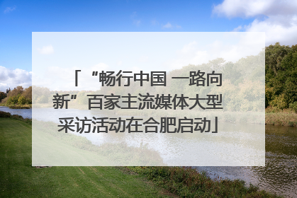 “畅行中国 一路向新”百家主流媒体大型采访活动在合肥启动