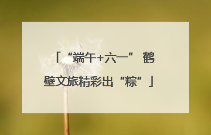 “端午+六一” 鹤壁文旅精彩出“粽”