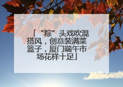 “粽”头戏吹混搭风，创意装满菜篮子，厦门端午市场花样十足