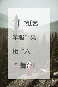 “纸艺华服”亮相“六一”舞台