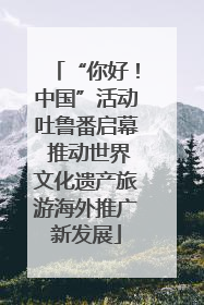 “你好！中国”活动吐鲁番启幕 推动世界文化遗产旅游海外推广新发展