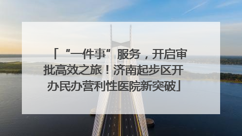 “一件事”服务，开启审批高效之旅！济南起步区开办民办营利性医院新突破