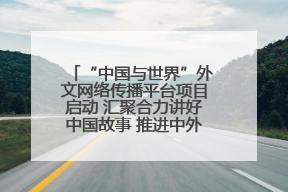 “中国与世界”外文网络传播平台项目启动 汇聚合力讲好中国故事 推进中外文明交流互鉴