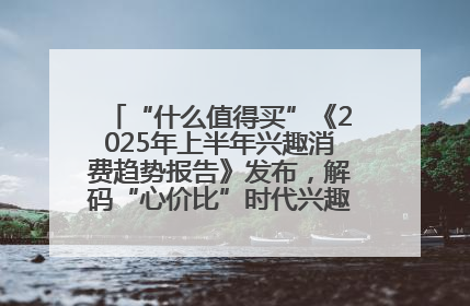 “什么值得买”《2025年上半年兴趣消费趋势报告》发布，解码“心价比”时代兴趣消费新范式