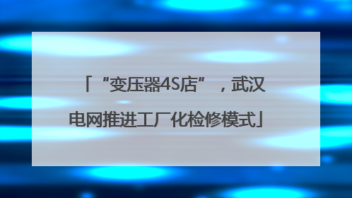 “变压器4S店”，武汉电网推进工厂化检修模式