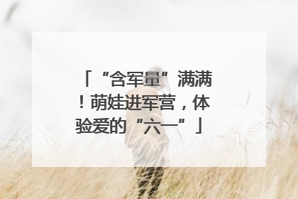 “含军量”满满！萌娃进军营，体验爱的“六一”
