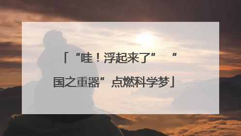 “哇！浮起来了” “国之重器”点燃科学梦