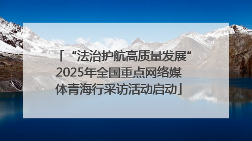 “法治护航高质量发展”2025年全国重点网络媒体青海行采访活动启动