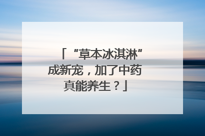 “草本冰淇淋”成新宠，加了中药真能养生？