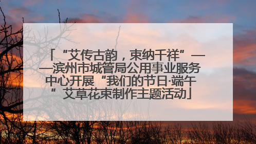 “艾传古韵，束纳千祥”——滨州市城管局公用事业服务中心开展“我们的节日·端午”艾草花束制作主题活动