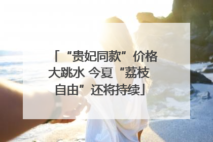 “贵妃同款”价格大跳水 今夏“荔枝自由”还将持续