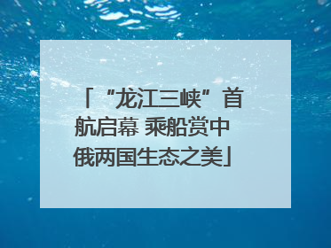 “龙江三峡”首航启幕 乘船赏中俄两国生态之美
