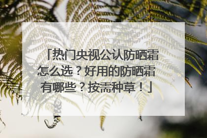热门央视公认防晒霜怎么选？好用的防晒霜有哪些？按需种草！