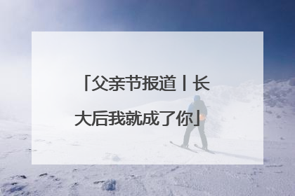 父亲节报道丨长大后我就成了你