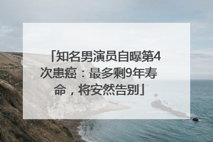 知名男演员自曝第4次患癌：最多剩9年寿命，将安然告别