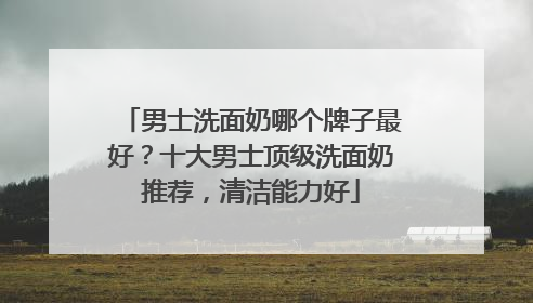 男士洗面奶哪个牌子最好？十大男士顶级洗面奶推荐，清洁能力好