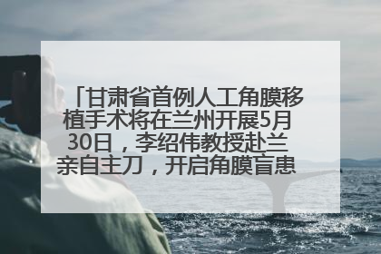 甘肃省首例人工角膜移植手术将在兰州开展5月30日，李绍伟教授赴兰亲自主刀，开启角膜盲患者复明新纪元