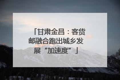 甘肃金昌：客货邮融合跑出城乡发展“加速度”