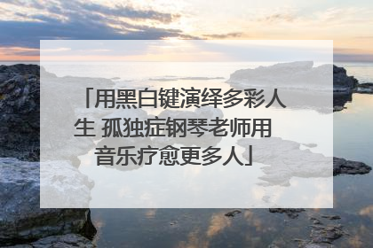 用黑白键演绎多彩人生 孤独症钢琴老师用音乐疗愈更多人