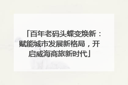 百年老码头蝶变焕新：赋能城市发展新格局，开启威海商旅新时代