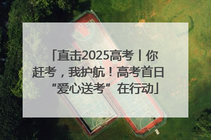 直击2025高考丨你赶考，我护航！高考首日“爱心送考”在行动