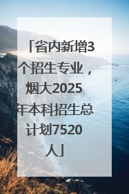 省内新增3个招生专业，烟大2025年本科招生总计划7520人