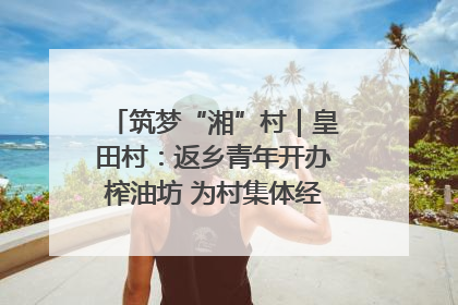 筑梦“湘”村｜皇田村：返乡青年开办榨油坊 为村集体经济“加油”