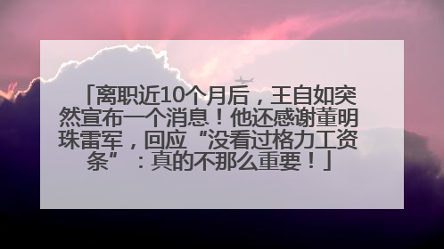 离职近10个月后，王自如突然宣布一个消息！他还感谢董明珠雷军，回应“没看过格力工资条”：真的不那么重要！