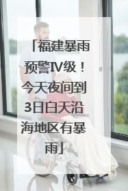 福建暴雨预警Ⅳ级！今天夜间到3日白天沿海地区有暴雨