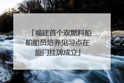 福建首个双燃料船舶船员培养见习点在厦门挂牌成立