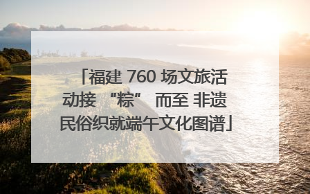 福建 760 场文旅活动接 “粽” 而至 非遗民俗织就端午文化图谱