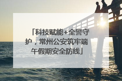 科技赋能+全警守护，常州公安筑牢端午假期安全防线