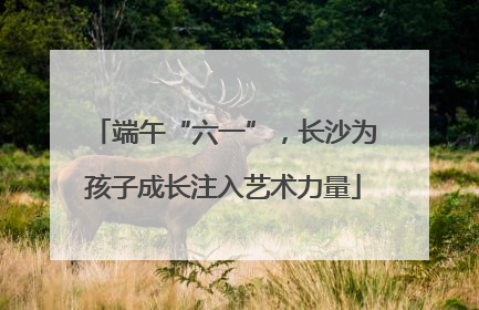 端午“六一”，长沙为孩子成长注入艺术力量
