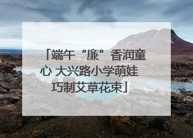 端午“廉”香润童心 大兴路小学萌娃巧制艾草花束