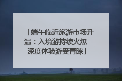 端午临近旅游市场升温：入境游持续火爆 深度体验游受青睐