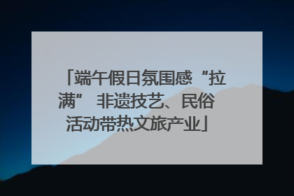 端午假日氛围感“拉满” 非遗技艺、民俗活动带热文旅产业