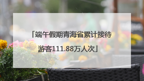 端午假期青海省累计接待游客111.88万人次