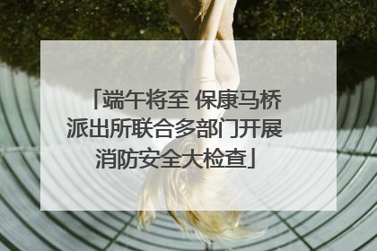 端午将至 保康马桥派出所联合多部门开展消防安全大检查