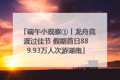 端午小观察①丨龙舟竞渡过佳节 假期首日889.93万人次游湖南