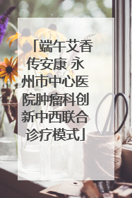 端午艾香传安康 永州市中心医院肿瘤科创新中西联合诊疗模式