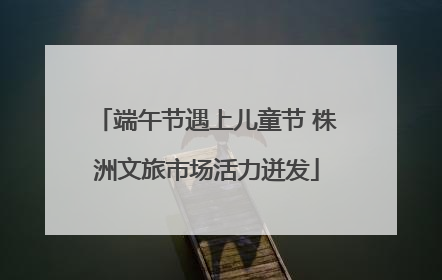 端午节遇上儿童节 株洲文旅市场活力迸发