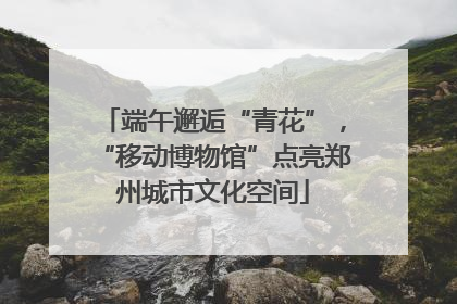 端午邂逅“青花”，“移动博物馆”点亮郑州城市文化空间
