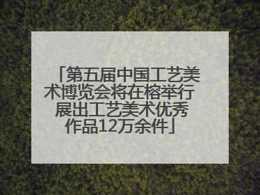 第五届中国工艺美术博览会将在榕举行 展出工艺美术优秀作品12万余件