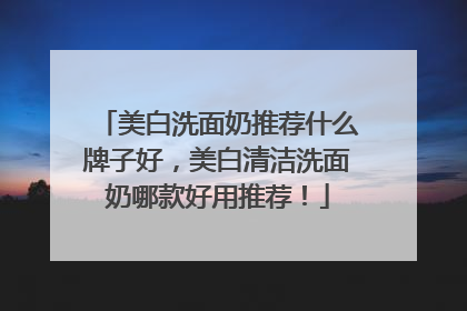 美白洗面奶推荐什么牌子好，美白清洁洗面奶哪款好用推荐！