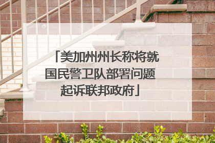 美加州州长称将就国民警卫队部署问题起诉联邦政府