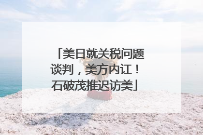 美日就关税问题谈判，美方内讧！石破茂推迟访美
